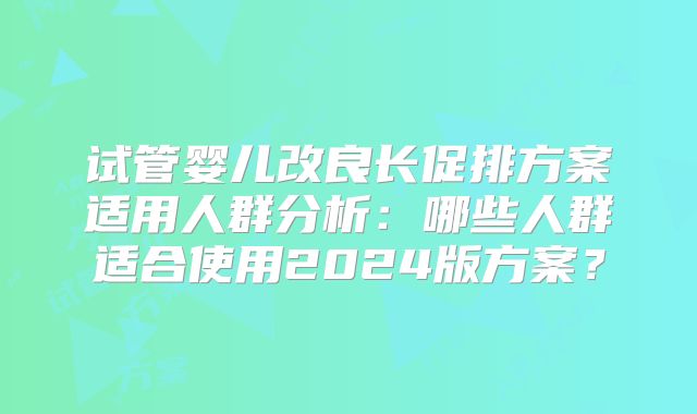 试管婴儿改良长促排方案适用人群分析：哪些人群适合使用2024版方案？