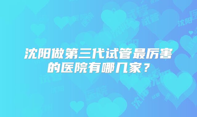 沈阳做第三代试管最厉害的医院有哪几家？