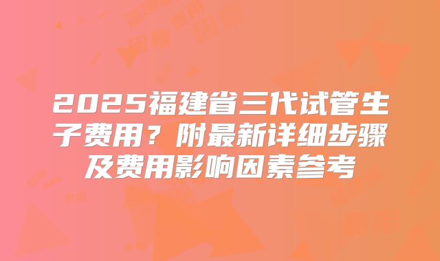 2025福建省三代试管生子费用？附最新详细步骤及费用影响因素参考