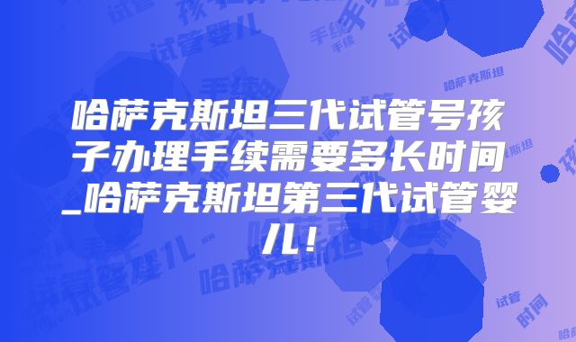 哈萨克斯坦三代试管号孩子办理手续需要多长时间_哈萨克斯坦第三代试管婴儿！
