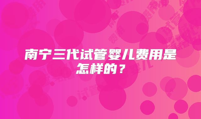 南宁三代试管婴儿费用是怎样的?