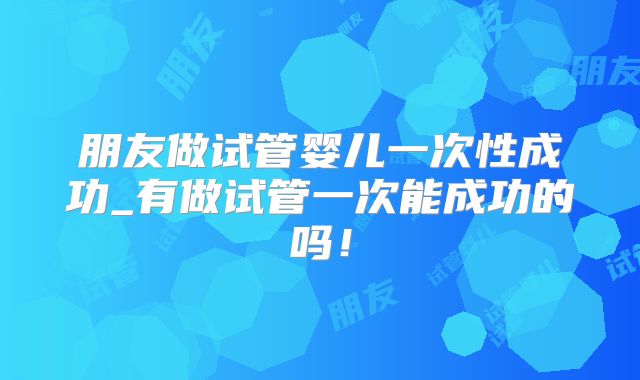 朋友做试管婴儿一次性成功_有做试管一次能成功的吗!