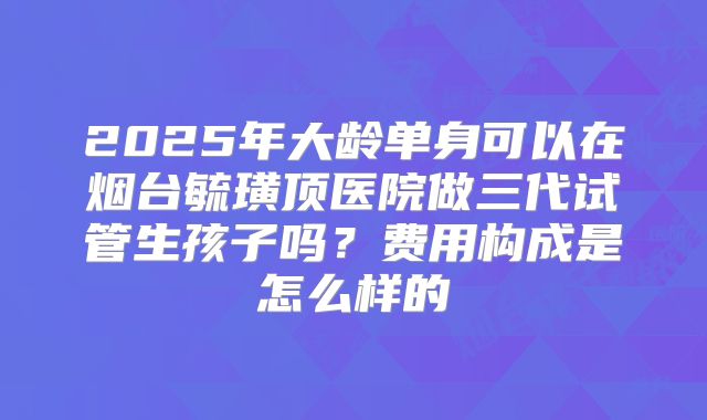 2025年大龄单身可以在烟台毓璜顶医院做三代试管生孩子吗？费用构成是怎么样的