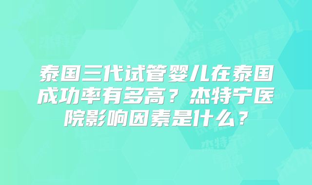 泰国三代试管婴儿在泰国成功率有多高？杰特宁医院影响因素是什么？