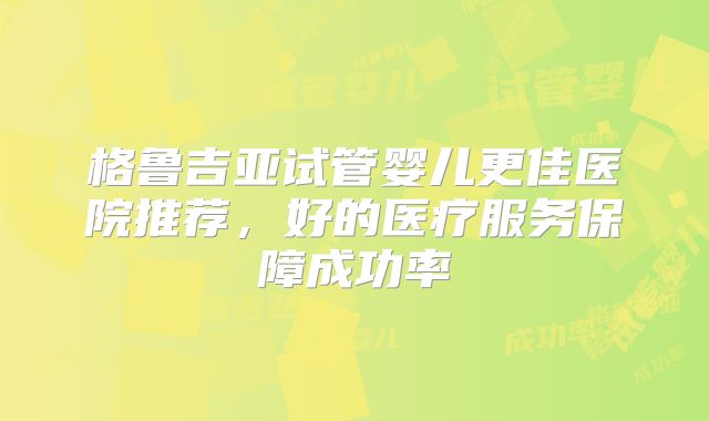 格鲁吉亚试管婴儿更佳医院推荐,好的医疗服务保障成功率