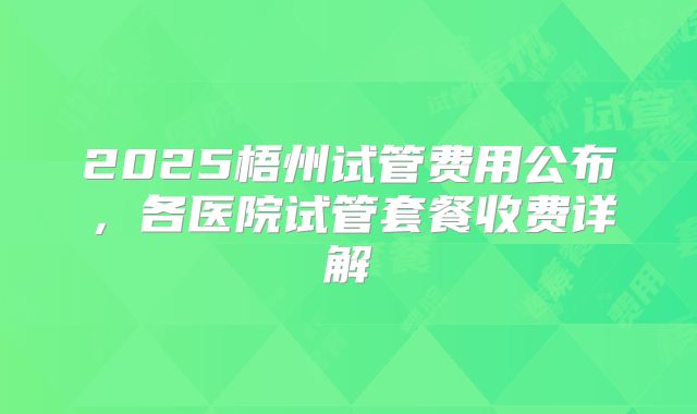 2025梧州试管费用公布，各医院试管套餐收费详解