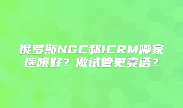 俄罗斯NGC和ICRM哪家医院好？做试管更靠谱？