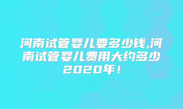 河南试管婴儿要多少钱,河南试管婴儿费用大约多少2020年！