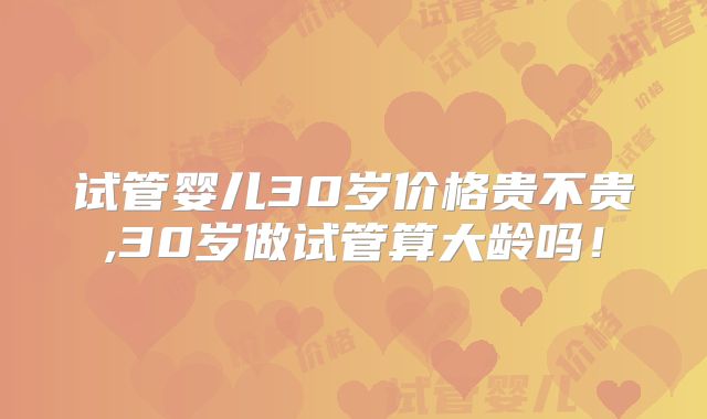 试管婴儿30岁价格贵不贵,30岁做试管算大龄吗！
