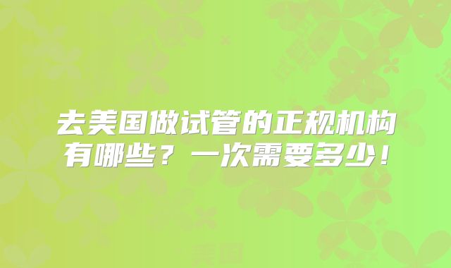 去美国做试管的正规机构有哪些?一次需要多少!