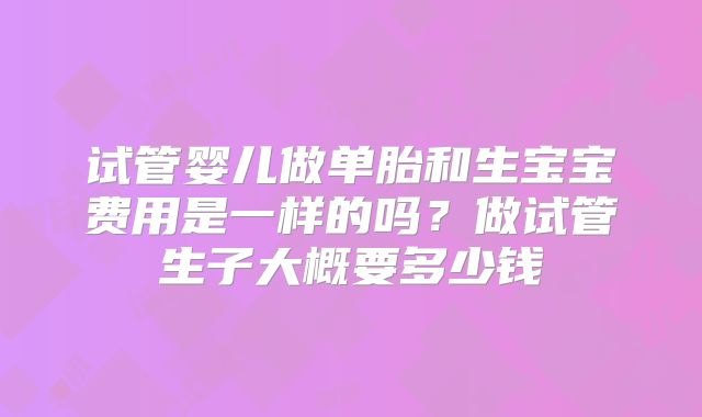 试管婴儿做单胎和生宝宝费用是一样的吗？做试管生子大概要多少钱