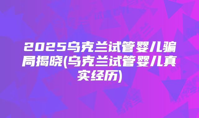 2025乌克兰试管婴儿骗局揭晓(乌克兰试管婴儿真实经历)