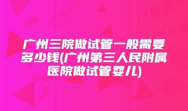 广州三院做试管一般需要多少钱(广州第三人民附属医院做试管婴儿)