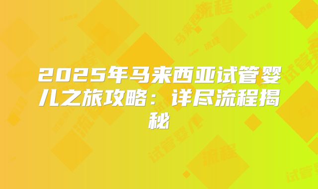 2025年马来西亚试管婴儿之旅攻略:详尽流程揭秘