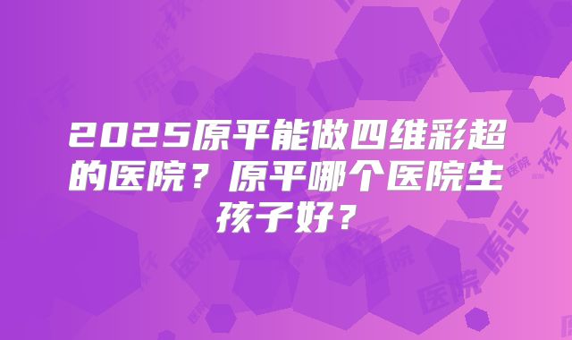 2025原平能做四维彩超的医院？原平哪个医院生孩子好？