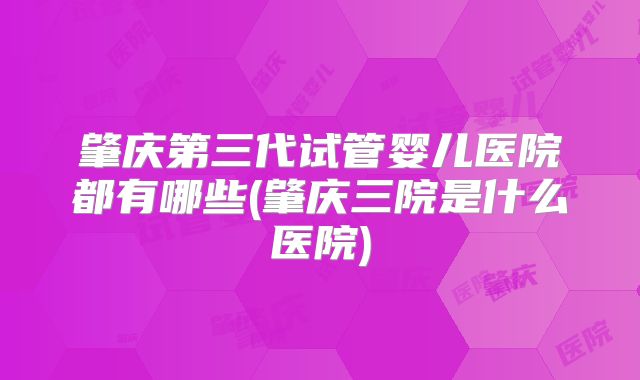 肇庆第三代试管婴儿医院都有哪些(肇庆三院是什么医院)
