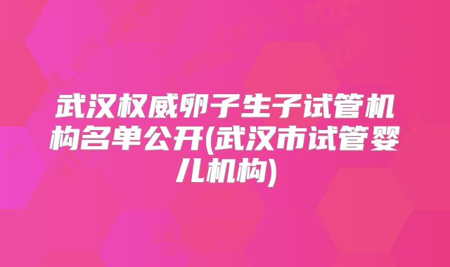 武汉权威卵子生子试管机构名单公开(武汉市试管婴儿机构)
