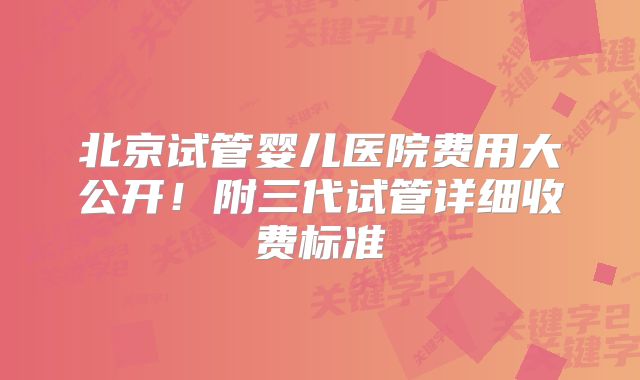北京试管婴儿医院费用大公开!附三代试管详细收费标准