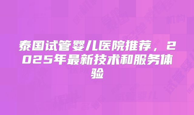 泰国试管婴儿医院推荐,2025年最新技术和服务体验