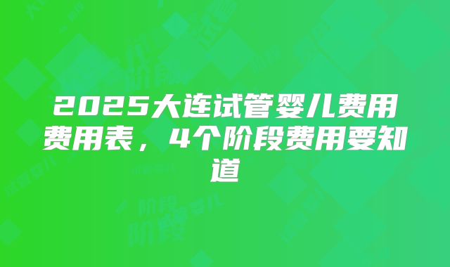 2025大连试管婴儿费用费用表，4个阶段费用要知道