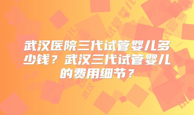 武汉医院三代试管婴儿多少钱？武汉三代试管婴儿的费用细节？