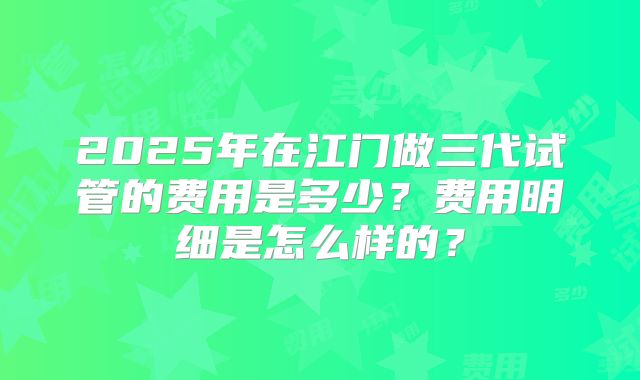 2025年在江门做三代试管的费用是多少？费用明细是怎么样的？