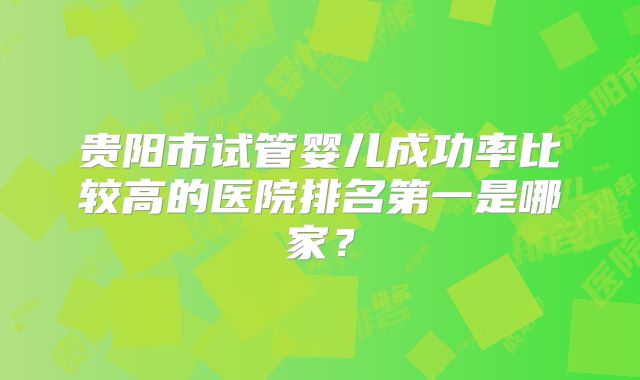 贵阳市试管婴儿成功率比较高的医院排名第一是哪家？