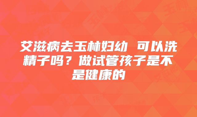 艾滋病去玉林妇幼 可以洗精子吗?做试管孩子是不是健康的