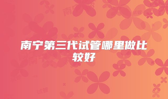 南宁第三代试管哪里做比较好