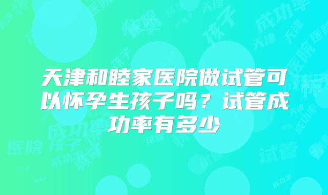 天津和睦家医院做试管可以怀孕生孩子吗？试管成功率有多少