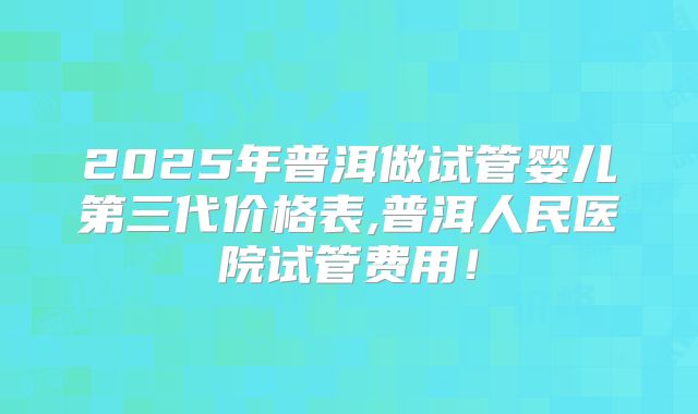 2025年普洱做试管婴儿第三代价格表,普洱人民医院试管费用！