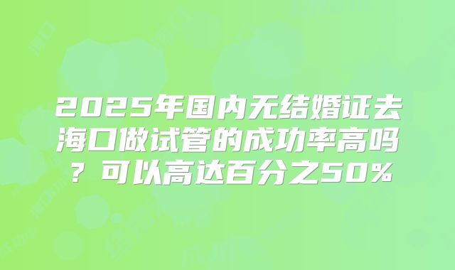 2025年国内无结婚证去海口做试管的成功率高吗？可以高达百分之50%