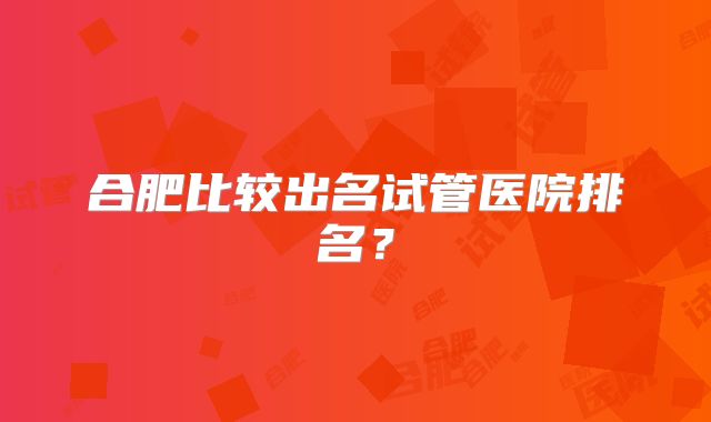 合肥比较出名试管医院排名？