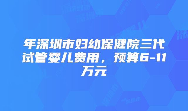 年深圳市妇幼保健院三代试管婴儿费用,预算6-11万元