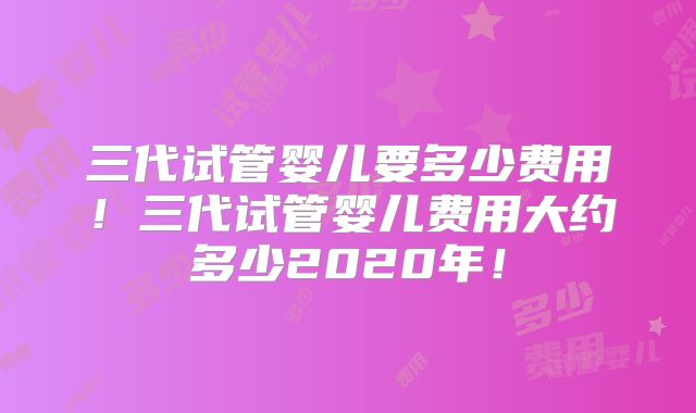 三代试管婴儿要多少费用!三代试管婴儿费用大约多少2020年!
