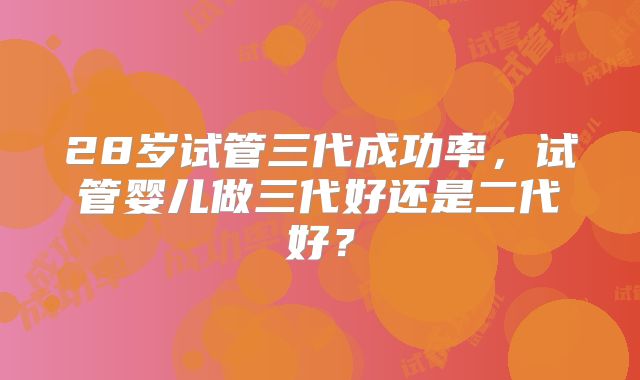 28岁试管三代成功率，试管婴儿做三代好还是二代好？