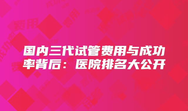 国内三代试管费用与成功率背后:医院排名大公开