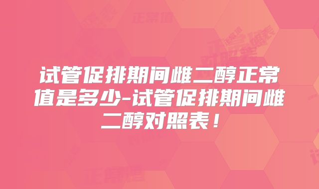 试管促排期间雌二醇正常值是多少-试管促排期间雌二醇对照表!
