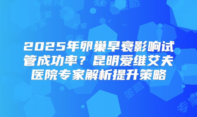 2025年卵巢早衰影响试管成功率?昆明爱维艾夫医院专家解析提升策略