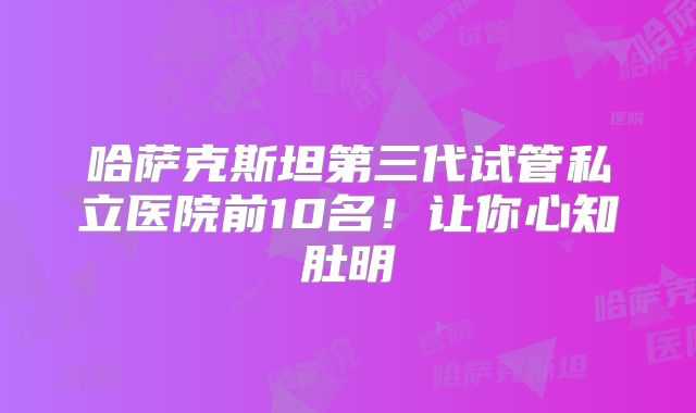 哈萨克斯坦第三代试管私立医院前10名!让你心知肚明