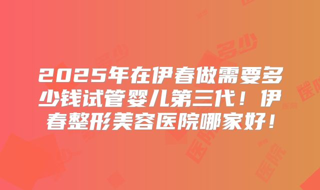 2025年在伊春做需要多少钱试管婴儿第三代!伊春整形美容医院哪家好!