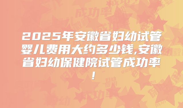 2025年安徽省妇幼试管婴儿费用大约多少钱,安徽省妇幼保健院试管成功率！