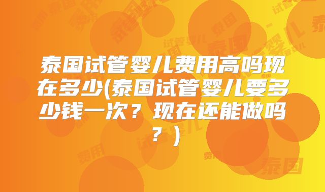 泰国试管婴儿费用高吗现在多少(泰国试管婴儿要多少钱一次？现在还能做吗？)