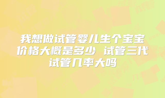 我想做试管婴儿生个宝宝价格大概是多少 试管三代试管几率大吗