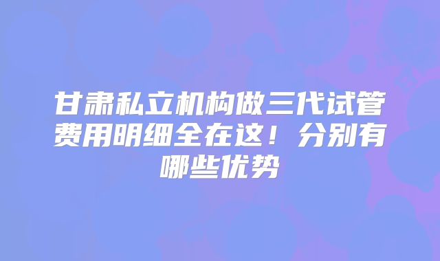 甘肃私立机构做三代试管费用明细全在这!分别有哪些优势