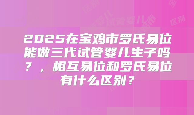 2025在宝鸡市罗氏易位能做三代试管婴儿生子吗?,相互易位和罗氏易位有什么区别?
