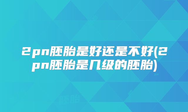 2pn胚胎是好还是不好(2pn胚胎是几级的胚胎)