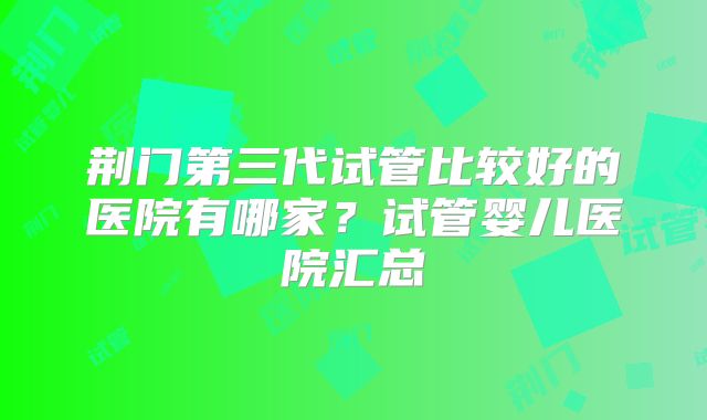 荆门第三代试管比较好的医院有哪家？试管婴儿医院汇总