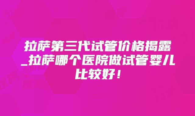 拉萨第三代试管价格揭露_拉萨哪个医院做试管婴儿比较好!