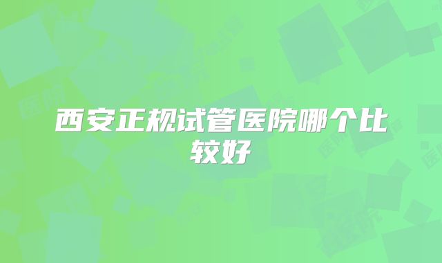 西安正规试管医院哪个比较好